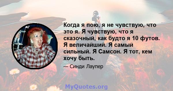 Когда я пою, я не чувствую, что это я. Я чувствую, что я сказочный, как будто я 10 футов. Я величайший. Я самый сильный. Я Самсон. Я тот, кем хочу быть.