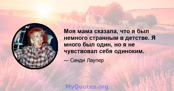 Моя мама сказала, что я был немного странным в детстве. Я много был один, но я не чувствовал себя одиноким.