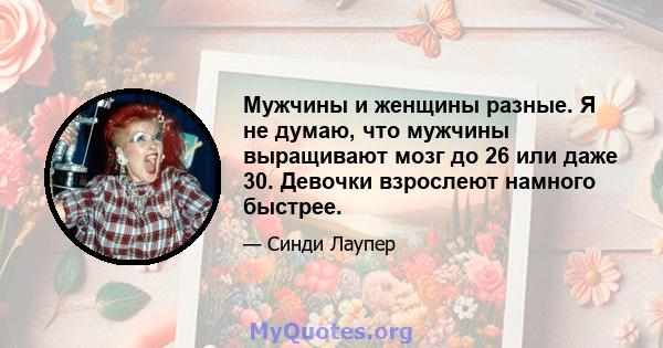 Мужчины и женщины разные. Я не думаю, что мужчины выращивают мозг до 26 или даже 30. Девочки взрослеют намного быстрее.