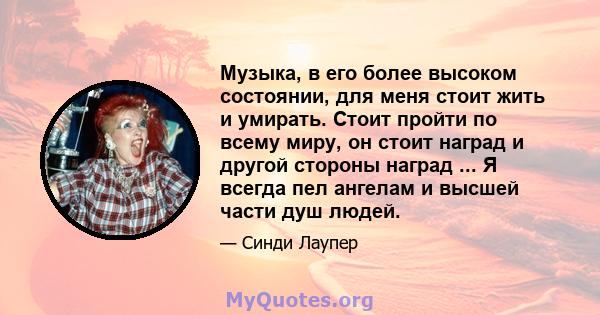 Музыка, в его более высоком состоянии, для меня стоит жить и умирать. Стоит пройти по всему миру, он стоит наград и другой стороны наград ... Я всегда пел ангелам и высшей части душ людей.