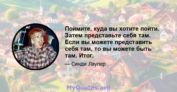 Поймите, куда вы хотите пойти. Затем представьте себя там. Если вы можете представить себя там, то вы можете быть там. Итог.