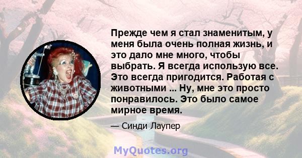 Прежде чем я стал знаменитым, у меня была очень полная жизнь, и это дало мне много, чтобы выбрать. Я всегда использую все. Это всегда пригодится. Работая с животными ... Ну, мне это просто понравилось. Это было самое