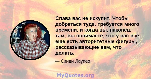 Слава вас не искупит. Чтобы добраться туда, требуется много времени, и когда вы, наконец, там, вы понимаете, что у вас все еще есть авторитетные фигуры, рассказывающие вам, что делать.