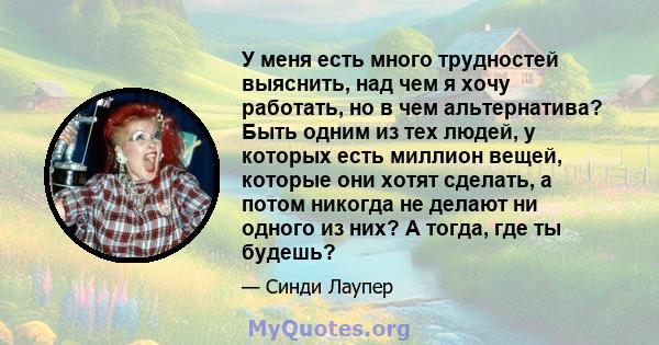 У меня есть много трудностей выяснить, над чем я хочу работать, но в чем альтернатива? Быть одним из тех людей, у которых есть миллион вещей, которые они хотят сделать, а потом никогда не делают ни одного из них? А