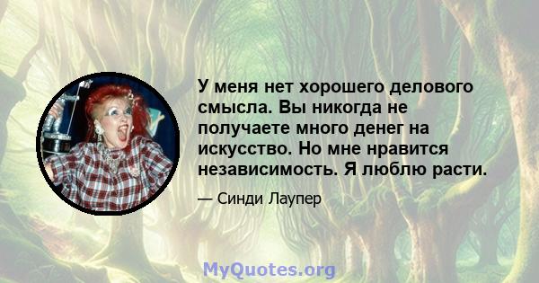 У меня нет хорошего делового смысла. Вы никогда не получаете много денег на искусство. Но мне нравится независимость. Я люблю расти.