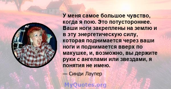 У меня самое большое чувство, когда я пою. Это потустороннее. Ваши ноги закреплены на землю и в эту энергетическую силу, которая поднимается через ваши ноги и поднимается вверх по макушке, и, возможно, вы держите руки с 