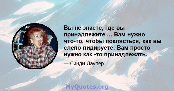 Вы не знаете, где вы принадлежите ... Вам нужно что-то, чтобы поклясться, как вы слепо лидируете; Вам просто нужно как -то принадлежать.