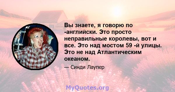 Вы знаете, я говорю по -английски. Это просто неправильные королевы, вот и все. Это над мостом 59 -й улицы. Это не над Атлантическим океаном.