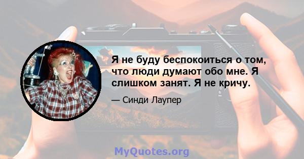 Я не буду беспокоиться о том, что люди думают обо мне. Я слишком занят. Я не кричу.