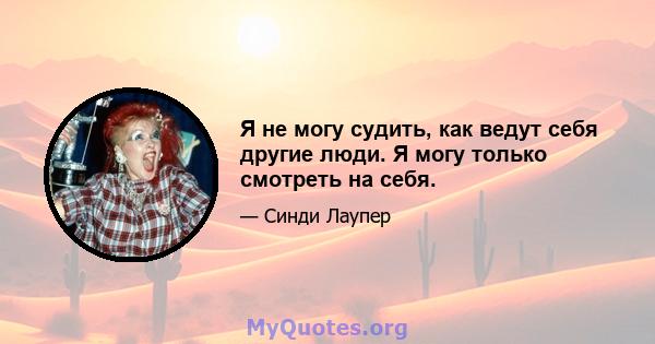 Я не могу судить, как ведут себя другие люди. Я могу только смотреть на себя.