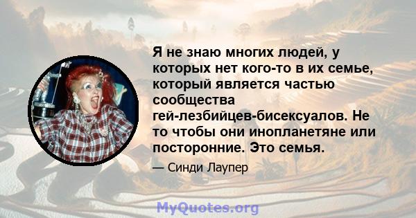 Я не знаю многих людей, у которых нет кого-то в их семье, который является частью сообщества гей-лезбийцев-бисексуалов. Не то чтобы они инопланетяне или посторонние. Это семья.