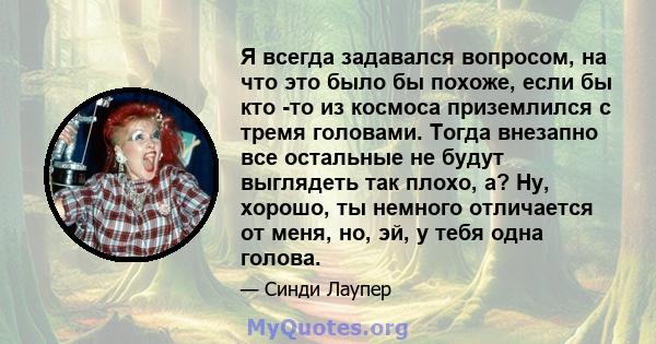 Я всегда задавался вопросом, на что это было бы похоже, если бы кто -то из космоса приземлился с тремя головами. Тогда внезапно все остальные не будут выглядеть так плохо, а? Ну, хорошо, ты немного отличается от меня,