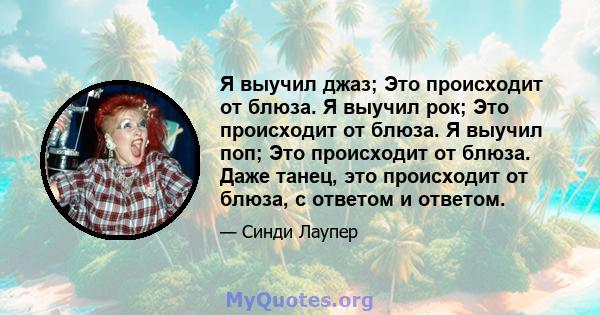 Я выучил джаз; Это происходит от блюза. Я выучил рок; Это происходит от блюза. Я выучил поп; Это происходит от блюза. Даже танец, это происходит от блюза, с ответом и ответом.