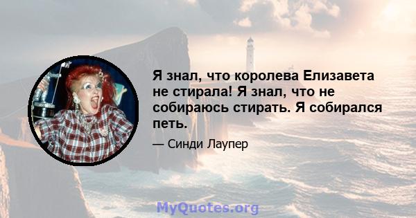 Я знал, что королева Елизавета не стирала! Я знал, что не собираюсь стирать. Я собирался петь.