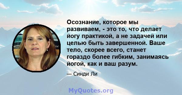 Осознание, которое мы развиваем, - это то, что делает йогу практикой, а не задачей или целью быть завершенной. Ваше тело, скорее всего, станет гораздо более гибким, занимаясь йогой, как и ваш разум.