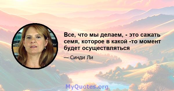 Все, что мы делаем, - это сажать семя, которое в какой -то момент будет осуществляться