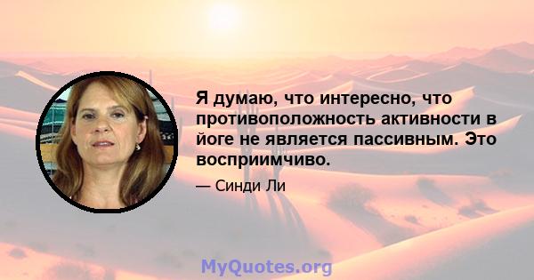 Я думаю, что интересно, что противоположность активности в йоге не является пассивным. Это восприимчиво.