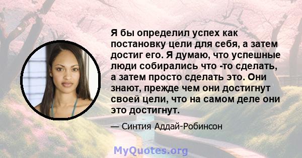 Я бы определил успех как постановку цели для себя, а затем достиг его. Я думаю, что успешные люди собирались что -то сделать, а затем просто сделать это. Они знают, прежде чем они достигнут своей цели, что на самом деле 