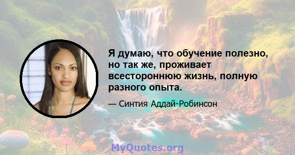 Я думаю, что обучение полезно, но так же, проживает всестороннюю жизнь, полную разного опыта.