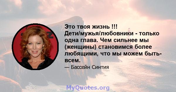 Это твоя жизнь !!! Дети/мужья/любовники - только одна глава. Чем сильнее мы (женщины) становимся более любящими, что мы можем быть- всем.