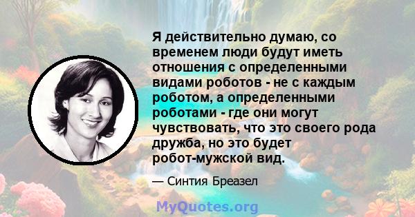 Я действительно думаю, со временем люди будут иметь отношения с определенными видами роботов - не с каждым роботом, а определенными роботами - где они могут чувствовать, что это своего рода дружба, но это будет