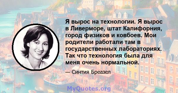 Я вырос на технологии. Я вырос в Ливерморе, штат Калифорния, город физиков и ковбоев. Мои родители работали там в государственных лабораториях. Так что технология была для меня очень нормальной.