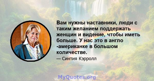 Вам нужны наставники, люди с таким желанием поддержать женщин и видение, чтобы иметь больше. У нас это в англо -американке в большом количестве.