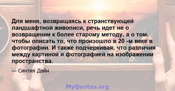 Для меня, возвращаясь к странствующей ландшафтной живописи, речь идет не о возвращении к более старому методу, а о том, чтобы описать то, что произошло в 20 -м веке в фотографии. И также подчеркивая, что различия между