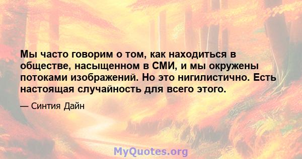 Мы часто говорим о том, как находиться в обществе, насыщенном в СМИ, и мы окружены потоками изображений. Но это нигилистично. Есть настоящая случайность для всего этого.