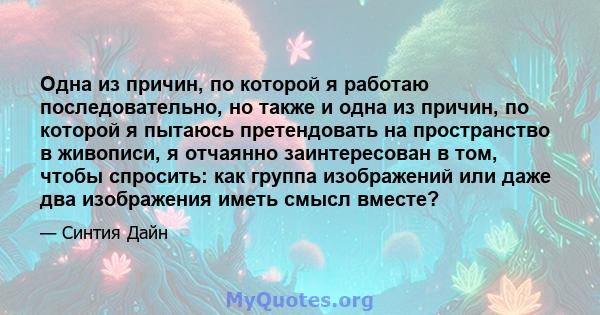 Одна из причин, по которой я работаю последовательно, но также и одна из причин, по которой я пытаюсь претендовать на пространство в живописи, я отчаянно заинтересован в том, чтобы спросить: как группа изображений или