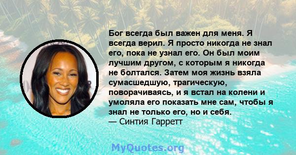 Бог всегда был важен для меня. Я всегда верил. Я просто никогда не знал его, пока не узнал его. Он был моим лучшим другом, с которым я никогда не болтался. Затем моя жизнь взяла сумасшедшую, трагическую, поворачиваясь,