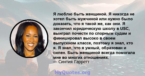 Я люблю быть женщиной. Я никогда не хотел быть мужчиной или нужно было доказать, что я такой же, как они. Я закончил юридическую школу в USC, выиграл почести по спорным судам и финишировал высоко в своем выпускном