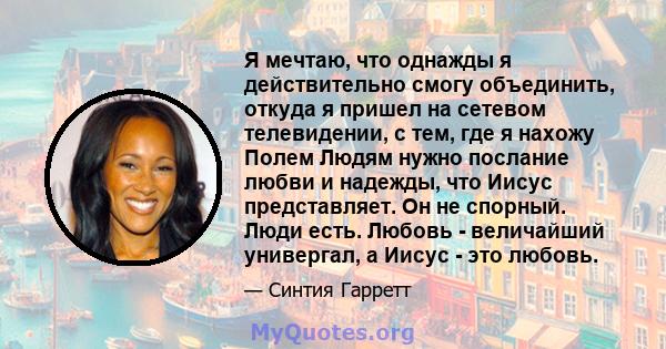 Я мечтаю, что однажды я действительно смогу объединить, откуда я пришел на сетевом телевидении, с тем, где я нахожу Полем Людям нужно послание любви и надежды, что Иисус представляет. Он не спорный. Люди есть. Любовь -