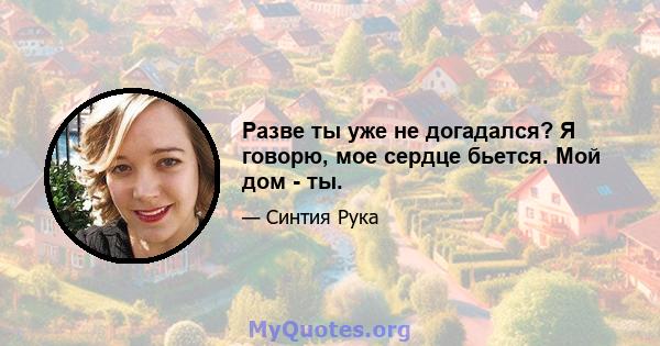 Разве ты уже не догадался? Я говорю, мое сердце бьется. Мой дом - ты.