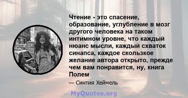 Чтение - это спасение, образование, углубление в мозг другого человека на таком интимном уровне, что каждый нюанс мысли, каждый схваток синапса, каждое скользкое желание автора открыто, прежде чем вам понравится, ну,