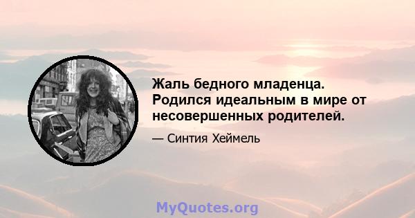 Жаль бедного младенца. Родился идеальным в мире от несовершенных родителей.