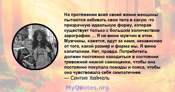 На протяжении всей своей жизни женщины пытаются избивать свои тела в какую -то призрачную идеальную форму, которая существует только с большим количеством аэрографии. ... Я не виню мужчин в этом. Мужчины, кажется, идут