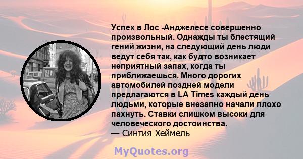 Успех в Лос -Анджелесе совершенно произвольный. Однажды ты блестящий гений жизни, на следующий день люди ведут себя так, как будто возникает неприятный запах, когда ты приближаешься. Много дорогих автомобилей поздней