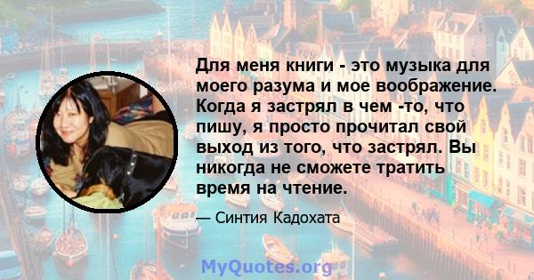 Для меня книги - это музыка для моего разума и мое воображение. Когда я застрял в чем -то, что пишу, я просто прочитал свой выход из того, что застрял. Вы никогда не сможете тратить время на чтение.