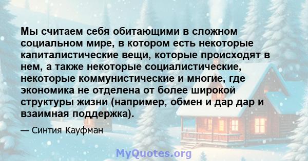 Мы считаем себя обитающими в сложном социальном мире, в котором есть некоторые капиталистические вещи, которые происходят в нем, а также некоторые социалистические, некоторые коммунистические и многие, где экономика не