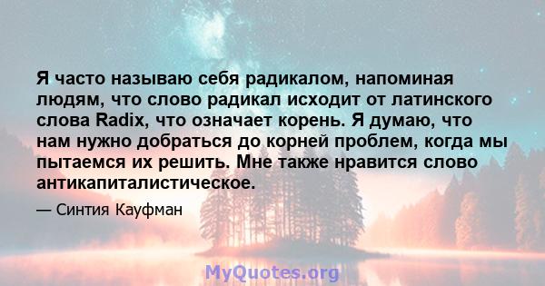 Я часто называю себя радикалом, напоминая людям, что слово радикал исходит от латинского слова Radix, что означает корень. Я думаю, что нам нужно добраться до корней проблем, когда мы пытаемся их решить. Мне также