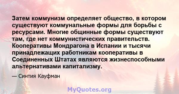 Затем коммунизм определяет общество, в котором существуют коммунальные формы для борьбы с ресурсами. Многие общинные формы существуют там, где нет коммунистических правительств. Кооперативы Мондрагона в Испании и тысячи 