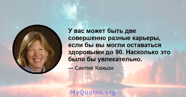 У вас может быть две совершенно разные карьеры, если бы вы могли оставаться здоровыми до 90. Насколько это было бы увлекательно.