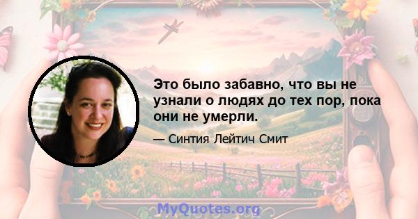 Это было забавно, что вы не узнали о людях до тех пор, пока они не умерли.