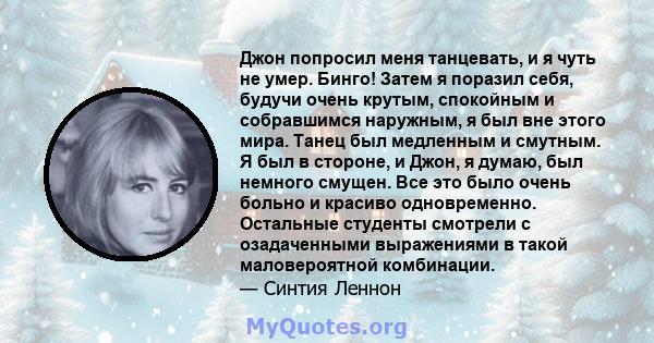 Джон попросил меня танцевать, и я чуть не умер. Бинго! Затем я поразил себя, будучи очень крутым, спокойным и собравшимся наружным, я был вне этого мира. Танец был медленным и смутным. Я был в стороне, и Джон, я думаю,