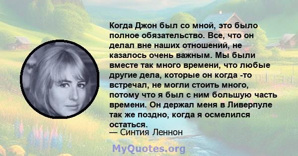 Когда Джон был со мной, это было полное обязательство. Все, что он делал вне наших отношений, не казалось очень важным. Мы были вместе так много времени, что любые другие дела, которые он когда -то встречал, не могли