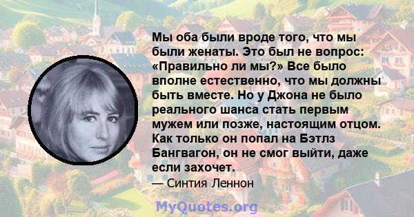 Мы оба были вроде того, что мы были женаты. Это был не вопрос: «Правильно ли мы?» Все было вполне естественно, что мы должны быть вместе. Но у Джона не было реального шанса стать первым мужем или позже, настоящим отцом. 