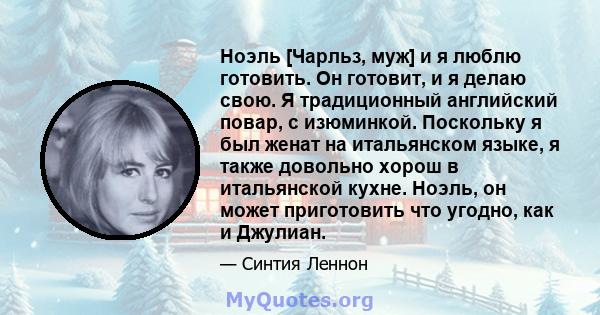 Ноэль [Чарльз, муж] и я люблю готовить. Он готовит, и я делаю свою. Я традиционный английский повар, с изюминкой. Поскольку я был женат на итальянском языке, я также довольно хорош в итальянской кухне. Ноэль, он может