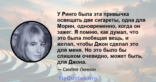 У Ринго была эта привычка освещать две сигареты, одна для Морин, одновременно, когда он зажег. Я помню, как думал, что это была любящая вещь, и желал, чтобы Джон сделал это для меня. Но это было бы слишком очевидно,