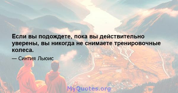 Если вы подождете, пока вы действительно уверены, вы никогда не снимаете тренировочные колеса.